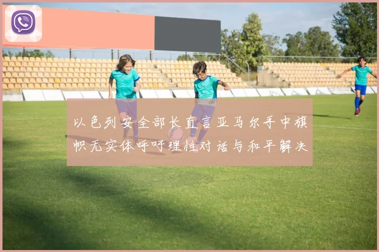 以色列安全部长直言亚马尔手中旗帜无实体呼吁理性对话与和平解决方案