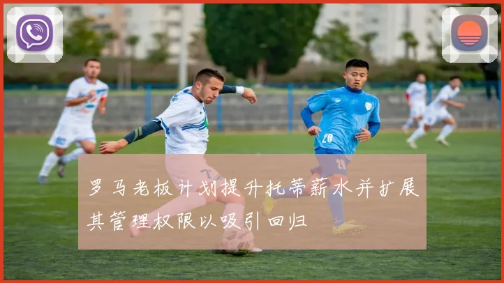 罗马老板计划提升托蒂薪水并扩展其管理权限以吸引回归