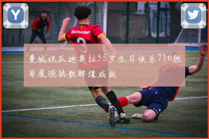 曼城祝瓜迪奥拉55岁生日快乐716胜率展现执教辉煌成就
