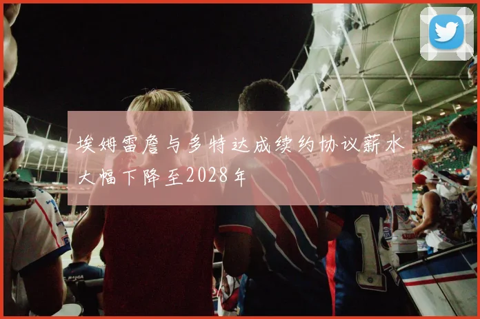 埃姆雷詹与多特达成续约协议薪水大幅下降至2028年