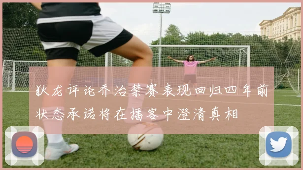 狄龙评论乔治禁赛表现回归四年前状态承诺将在播客中澄清真相