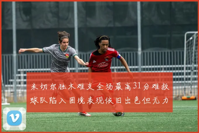 米切尔独木难支全场最高31分难救球队陷入困境表现依旧出色但无力回天