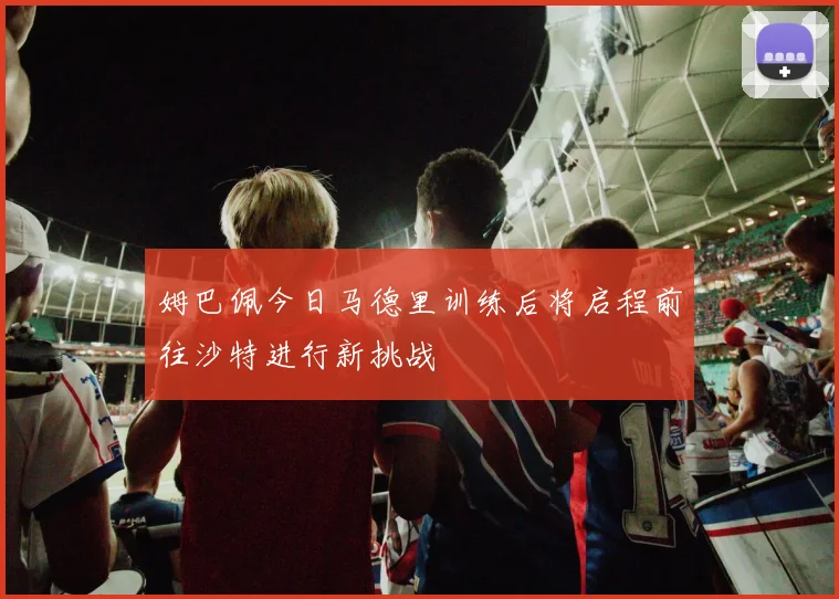 姆巴佩今日马德里训练后将启程前往沙特进行新挑战