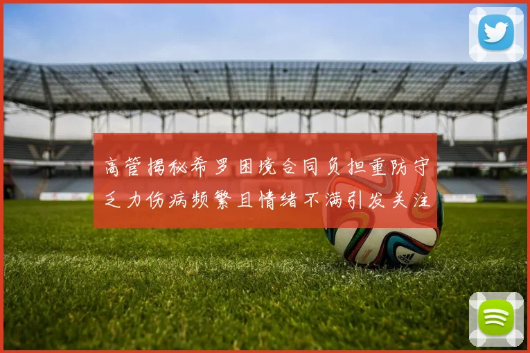 高管揭秘希罗困境合同负担重防守乏力伤病频繁且情绪不满引发关注
