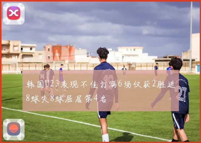 韩国U23表现不佳打满6场仅获2胜进8球失8球屈居第4名