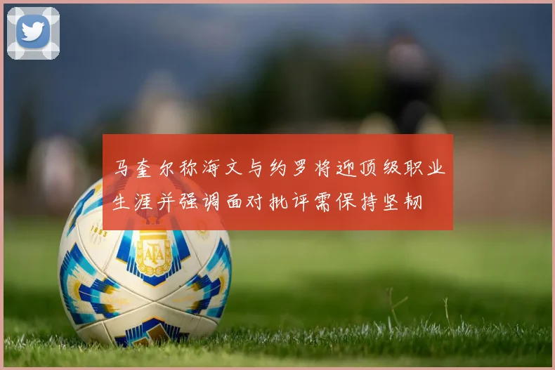 马奎尔称海文与约罗将迎顶级职业生涯并强调面对批评需保持坚韧