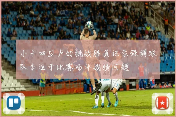 小卡回应卢的挑战胜负记录强调球队专注于比赛而非战绩问题