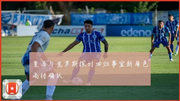 皇马与克罗斯探讨回归事宜新角色尚待确认