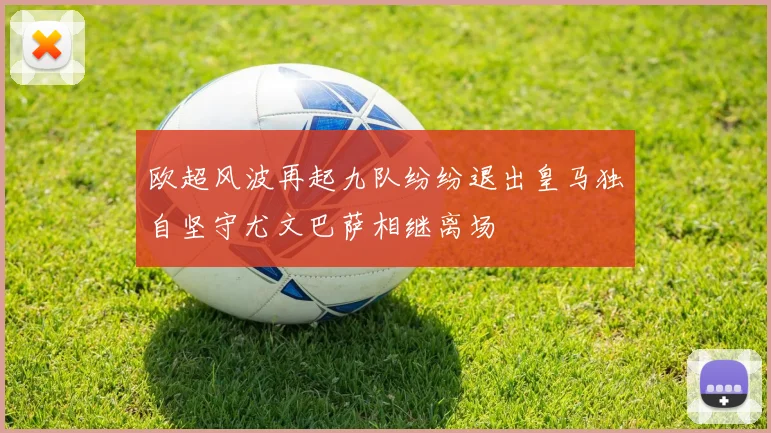 欧超风波再起九队纷纷退出皇马独自坚守尤文巴萨相继离场