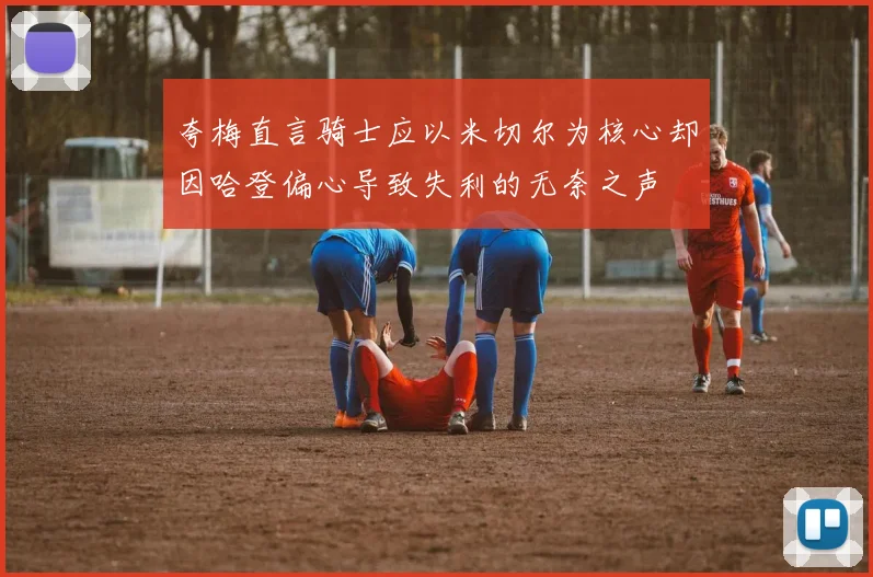 夸梅直言骑士应以米切尔为核心却因哈登偏心导致失利的无奈之声