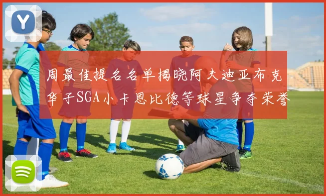 周最佳提名名单揭晓阿夫迪亚布克华子SGA小卡恩比德等球星争夺荣誉