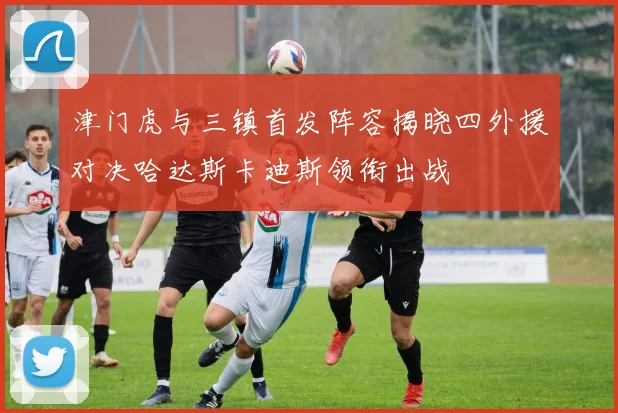 津门虎与三镇首发阵容揭晓四外援对决哈达斯卡迪斯领衔出战