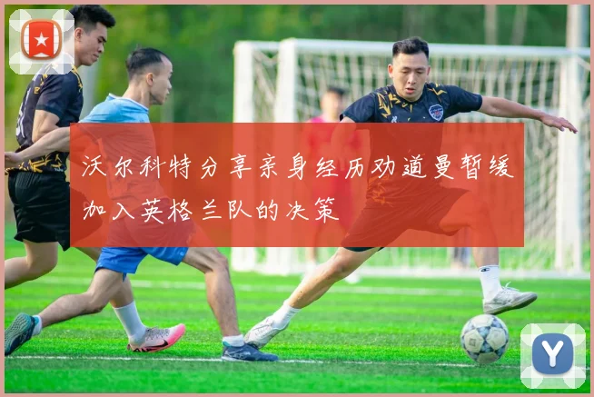 沃尔科特分享亲身经历劝道曼暂缓加入英格兰队的决策