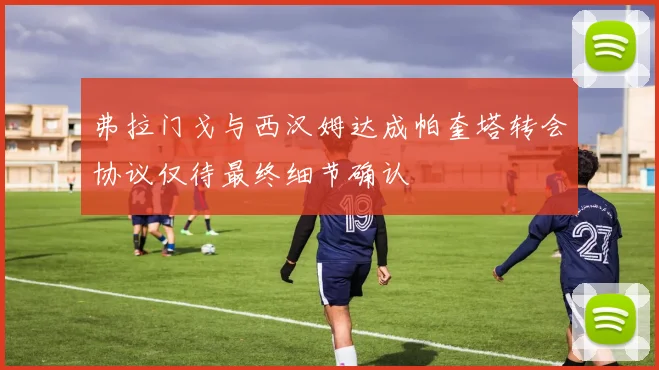 弗拉门戈与西汉姆达成帕奎塔转会协议仅待最终细节确认