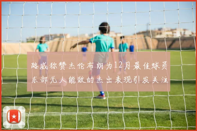 路威称赞杰伦布朗为12月最佳球员东部无人能敌的杰出表现引发关注