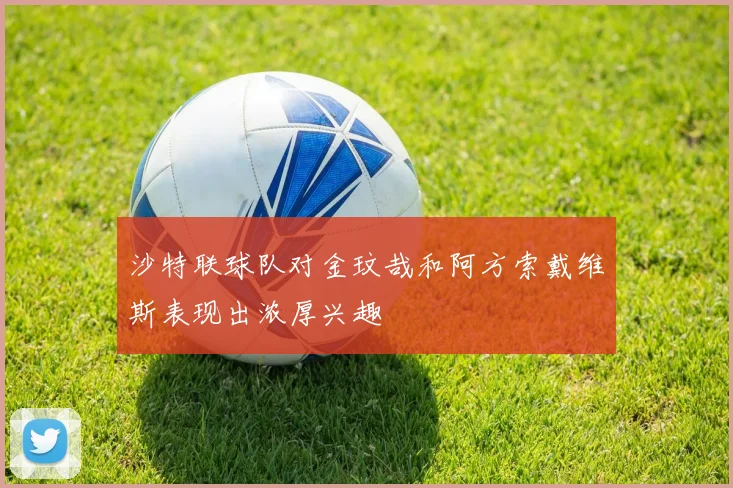 沙特联球队对金玟哉和阿方索戴维斯表现出浓厚兴趣