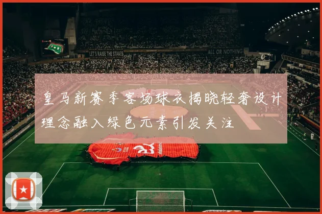 皇马新赛季客场球衣揭晓轻奢设计理念融入绿色元素引发关注